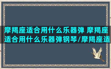 摩羯座适合用什么乐器弹 摩羯座适合用什么乐器弹钢琴/摩羯座适合用什么乐器弹 摩羯座适合用什么乐器弹钢琴-我的网站